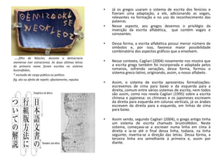 • Já os gregos usaram o sistema de escrita dos fenícios e
fizeram uma adaptação, a ele, adicionando as vogais,
relevantes na formação e no uso do reconhecimento das
palavras.
• Nesse aspecto, aos gregos devemos o privilégio da
invenção da escrita alfabética, que contém vogais e
consoantes.
• Dessa forma, a escrita alfabética possui menor número de
símbolos e, por isso, favorece maior possibilidade
combinatória dos aspectos gráficos que a envolvem.
• Nesse contexto, Cagliari (2004) novamente nos mostra que
a escrita grega também foi incorporada e adaptada pelos
romanos, sofrendo variações, dessa forma, formou o
sistema greco-latino, originando, assim, o nosso alfabeto.
• Assim, o sistema de escrita apresentou formalizações:
escrevemos de cima para baixo e da esquerda para a
direita, comum entre vários sistemas de escrita, nem todos
são assim, como nos revela Cagliari (1995) sobre a escrita
chinesa e japonesa: os chineses e os japoneses escrevem
da direita para esquerda em colunas verticais, já os árabes
escrevem da direita para a esquerda, em linhas de cima
para baixo.
• Assim sendo, segundo Cagliari (2004), o grego antigo tinha
um sistema de escrita chamado brustrofédon. Neste
sistema, começava-se a escrever numa linha em cima à
direita e ia-se até o final dessa linha, todavia, na linha
seguinte; invertia-se a direção das letras. Dessa forma, a
terceira linha era semelhante à primeira e, assim por
diante.
....filho de Néocles, durante a democracia
ateniense (ver ostracismo). As duas últimas letras
do primeiro nome foram escritas no sistema
bustrofédon,
* exclusão de cargo público ou político.
fig. ato ou efeito de repelir; afastamento, repulsa.
 