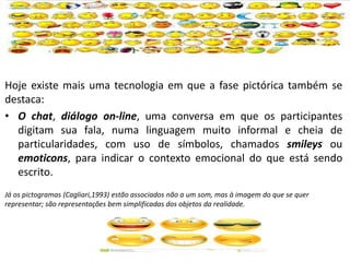 Hoje existe mais uma tecnologia em que a fase pictórica também se
destaca:
• O chat, diálogo on-line, uma conversa em que os participantes
digitam sua fala, numa linguagem muito informal e cheia de
particularidades, com uso de símbolos, chamados smileys ou
emoticons, para indicar o contexto emocional do que está sendo
escrito.
Já os pictogramas (Cagliari,1993) estão associados não a um som, mas à imagem do que se quer
representar; são representações bem simplificadas dos objetos da realidade.
 