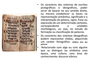 • Os caracteres dos sistemas de escritos
pictográficos e ideográficos, poder
servir de basear no seu sentido direto,
ou mesmo estabelecer as bases na
representação semântica, significado e a
interpretação da palavra, signo, frase ou
expressão de um determinado contexto,
correspondente a unidades
morfológicas, ou seja, no estudo da
formação ou classificação de palavras.
• Os caracteres dos sistemas ideográficos
podem representar sílabas, adquirindo
um caráter fonográfico. Gráficos Sons das
palavras
• Relacionado com algo ou com alguém
que se distingue ou simboliza uma
época, uma cultura, uma área do
conhecimento: discurso icônico.
 