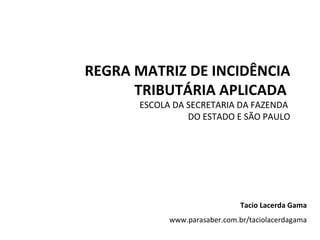 REGRA MATRIZ DE INCIDÊNCIA TRIBUTÁRIA APLICADA  ESCOLA DA SECRETARIA DA FAZENDA  DO ESTADO E SÃO PAULO Tacio Lacerda Gama www.parasaber.com.br/taciolacerdagama 