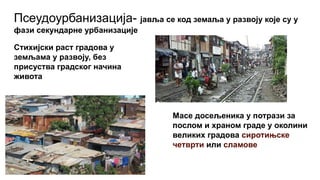 Псеудоурбанизација- јавља се код земаља у развоју које су у
фази секундарне урбанизације
Стихијски раст градова у
земљама у развоју, без
присуства градског начина
живота
Масе досељеника у потрази за
послом и храном граде у околини
великих градова сиротињске
четврти или сламове
 