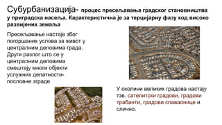 Субурбанизација- процес пресељавања градског становништва
у приградска насеља. Карактеристична је за терцијарну фазу код високо
развијених земаља
Пресељавање настаје због
погоршаних услова за живот у
централним деловима града.
Други разлог што се у
централним деловима
смештају многи објекти
услужних делатности-
пословне зграде
У околини великих градова настају
тзв. сателитски градови, градови
трабанти, градови спаваонице и
слично.
 