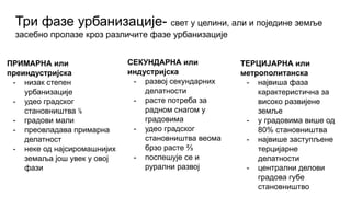 Три фазе урбанизације- свет у целини, али и поједине земље
засебно пролазе кроз различите фазе урбанизације
ПРИМАРНА или
преиндустријска
- низак степен
урбанизације
- удео градског
становништва ⅙
- градови мали
- преовладава примарна
делатност
- неке од најсиромашнијих
земаља још увек у овој
фази
ТЕРЦИЈАРНА или
метрополитанска
- највиша фаза
карактеристична за
високо развијене
земље
- у градовима више од
80% становништва
- највише заступљене
терцијарне
делатности
- централни делови
градова губе
становништво
СЕКУНДАРНА или
индустријска
- развој секундарних
делатности
- расте потреба за
радном снагом у
градовима
- удео градског
становништва веома
брзо расте ⅔
- поспешује се и
рурални развој
 