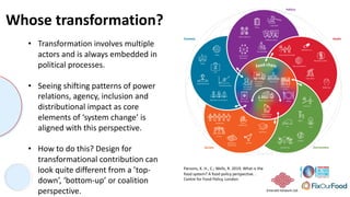 Emerald network Ltd.
Whose transformation?
Parsons, K. H., C.; Wells, R. 2019. What is the
food system? A food policy perspective. .
Centre for Food Policy, London.
• Transformation involves multiple
actors and is always embedded in
political processes.
• Seeing shifting patterns of power
relations, agency, inclusion and
distributional impact as core
elements of ‘system change’ is
aligned with this perspective.
• How to do this? Design for
transformational contribution can
look quite different from a ’top-
down’, ‘bottom-up’ or coalition
perspective.
 