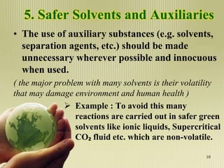 5. Safer Solvents and Auxiliaries
• The use of auxiliary substances (e.g. solvents,
separation agents, etc.) should be made
unnecessary wherever possible and innocuous
when used.
( the major problem with many solvents is their volatility
that may damage environment and human health )
 Example : To avoid this many
reactions are carried out in safer green
solvents like ionic liquids, Supercritical
CO₂ fluid etc. which are non-volatile.
10
 