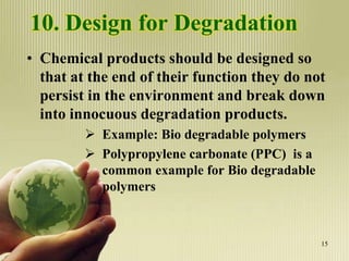 10. Design for Degradation
• Chemical products should be designed so
that at the end of their function they do not
persist in the environment and break down
into innocuous degradation products.
 Example: Bio degradable polymers
 Polypropylene carbonate (PPC) is a
common example for Bio degradable
polymers
15
 