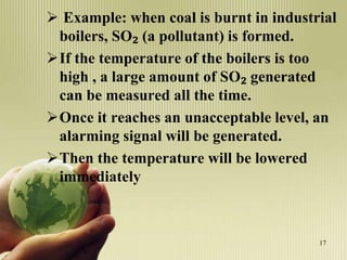 Example: when coal is burnt in industrial
boilers, SO₂ (a pollutant) is formed.
If the temperature of the boilers is too
high , a large amount of SO₂ generated
can be measured all the time.
Once it reaches an unacceptable level, an
alarming signal will be generated.
Then the temperature will be lowered
immediately
17
 