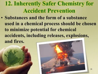 12. Inherently Safer Chemistry for
Accident Prevention
• Substances and the form of a substance
used in a chemical process should be chosen
to minimize potential for chemical
accidents, including releases, explosions,
and fires.
18
 