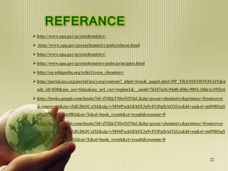 REFERANCE
 http://www.epa.gov/greenchemistry/
 http://www.epa.gov/greenchemistry/pubs/educat.html
 http://www.epa.gov/greenchemistry/
 http://www.epa.gov/greenchemistry/pubs/principles.html
 http://en.wikipedia.org/wiki/Green_chemistry
 http://portal.acs.org/portal/acs/corg/content?_nfpb=true&_pageLabel=PP_TRANSITIONMAIN&n
ode_id=830&use_sec=false&sec_url_var=region1&__uuid=76247a16-94d0-458e-9092-10de1c35f2c6
 http://books.google.com/books?id=ZMjkTMwO3NkC&dq=green+chemistry&printsec=frontcover
&source=bl&ots=ZdGD63CxOJ&sig=vM94PxekSEhIX3a9yFOPpDAOXGo&hl=en&ei=mD9RSqS
oDqDMjAfJg4mfBQ&sa=X&oi=book_result&ct=result&resnum=8
 http://books.google.com/books?id=ZMjkTMwO3NkC&dq=green+chemistry&printsec=frontcover
&source=bl&ots=ZdGD63CxOJ&sig=vM94PxekSEhIX3a9yFOPpDAOXGo&hl=en&ei=mD9RSqS
oDqDMjAfJg4mfBQ&sa=X&oi=book_result&ct=result&resnum=8
22
 