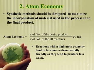2. Atom Economy
• Synthetic methods should be designed to maximize
the incorporation of material used in the process in to
the final product.
Atom Economy =
mol. Wt. of the desire product
mol. Wt. of the all reactants
100
• Reactions with a high atom economy
tend to be more environmentally
friendly as they tend to produce less
waste.
7
 
