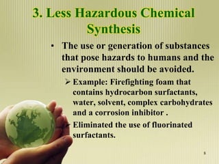 3. Less Hazardous Chemical
Synthesis
• The use or generation of substances
that pose hazards to humans and the
environment should be avoided.
 Example: Firefighting foam that
contains hydrocarbon surfactants,
water, solvent, complex carbohydrates
and a corrosion inhibitor .
 Eliminated the use of fluorinated
surfactants.
8
 