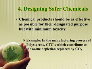4. Designing Safer Chemicals
• Chemical products should be as effective
as possible for their designated purpose
but with minimum toxicity.
 Example: In the manufacturing process of
Polystyrene, CFC’s which contribute to
the ozone depletion replaced by CO₂
9
 
