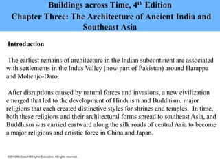 ©2014 McGraw-Hill Higher Education. All rights reserved.
Buildings across Time, 4th Edition
Chapter Three: The Architecture of Ancient India and
Southeast Asia
Introduction
The earliest remains of architecture in the Indian subcontinent are associated
with settlements in the Indus Valley (now part of Pakistan) around Harappa
and Mohenjo-Daro.
After disruptions caused by natural forces and invasions, a new civilization
emerged that led to the development of Hinduism and Buddhism, major
religions that each created distinctive styles for shrines and temples. In time,
both these religions and their architectural forms spread to southeast Asia, and
Buddhism was carried eastward along the silk roads of central Asia to become
a major religious and artistic force in China and Japan.
 