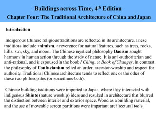 Buildings across Time, 4th Edition
Chapter Four: The Traditional Architecture of China and Japan
Introduction
Indigenous Chinese religious traditions are reflected in its architecture. These
traditions include animism, a reverence for natural features, such as trees, rocks,
hills, sun, sky, and moon. The Chinese mystical philosophy Daoism sought
harmony in human action through the study of nature. It is anti-authoritarian and
anti-rational, and is espoused in the book I Ching, or Book of Changes. In contrast
the philosophy of Confucianism relied on order, ancestor-worship and respect for
authority. Traditional Chinese architecture tends to reflect one or the other of
these two philosophies (or sometimes both).
Chinese building traditions were imported to Japan, where they interacted with
indigenous Shinto (nature worship) ideas and resulted in architecture that blurred
the distinction between interior and exterior space. Wood as a building material,
and the use of moveable screen partitions were important architectural tools.
 