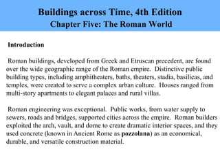 Buildings across Time, 4th Edition
Chapter Five: The Roman World
Introduction
Roman buildings, developed from Greek and Etruscan precedent, are found
over the wide geographic range of the Roman empire. Distinctive public
building types, including amphitheaters, baths, theaters, stadia, basilicas, and
temples, were created to serve a complex urban culture. Houses ranged from
multi-story apartments to elegant palaces and rural villas.
Roman engineering was exceptional. Public works, from water supply to
sewers, roads and bridges, supported cities across the empire. Roman builders
exploited the arch, vault, and dome to create dramatic interior spaces, and they
used concrete (known in Ancient Rome as pozzolana) as an economical,
durable, and versatile construction material.
 
