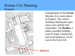 Roman City Planning
Pompeii
Enlarged plan of the Forum
(Roman civic center place)
at Pompeii. The various
buildings flanking the open
space were unified with
colonnades. The Basilica, a
public assembly building
used for legal, commercial,
and social purposes, can be
seen in the lower left.
BASILICA
 