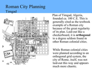 Roman City Planning
Timgad
Plan of Timgad, Algeria,
founded ca. 100 C.E. This is
generally cited as the textbook
example of a Roman city
because of the great regularity
of its plan. Laid-out like a
checkerboard, it is orthogonal
to a degree seldom found in
other Roman colonial cities.
While Roman colonial cities
were planned according to an
orthogonal grid system, the
city of Rome, itself, was not
laid-out this way and appears
much more chaotic.
 