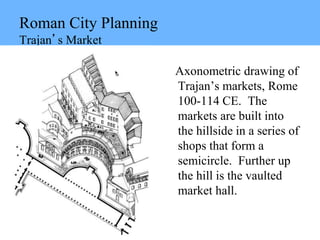 Roman City Planning
Trajan’s Market
Axonometric drawing of
Trajan’s markets, Rome
100-114 CE. The
markets are built into
the hillside in a series of
shops that form a
semicircle. Further up
the hill is the vaulted
market hall.
 