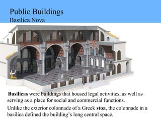 Public Buildings
Basilica Nova
Basilicas were buildings that housed legal activities, as well as
serving as a place for social and commercial functions.
Unlike the exterior colonnade of a Greek stoa, the colonnade in a
basilica defined the building’s long central space.
 
