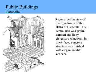 Public Buildings
Caracalla
Reconstruction view of
the frigidarium of the
Baths of Caracalla. The
central hall was groin-
vaulted and lit by
clerestory windows. Its
brick-faced concrete
structure was finished
with elegant marble
veneers.
 