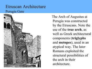 Etruscan Architecture
Perugia Gate
The Arch of Augustus at
Perugia was constructed
by the Etruscans. Note the
use of the true arch, as
well as Greek architectural
components (triglyphs
and metopes), used in an
atypical way. The later
Romans exploited the
structural possibilities of
the arch in their
architecture.
 