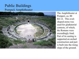 Public Buildings
Pompeii Amphitheater
The Amphitheater at
Pompeii, ca. 80
B.C.E. This oval-
shaped arena was
used for gladiatorial
contests, of which,
the Romans were
exceedingly fond.
Part of its seating is
supported on arched
construction and part
is built into the rising
slope of the ground.
 