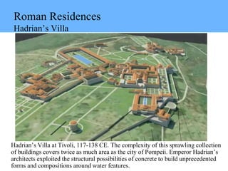 Roman Residences
Hadrian’s Villa
Hadrian’s Villa at Tivoli, 117-138 CE. The complexity of this sprawling collection
of buildings covers twice as much area as the city of Pompeii. Emperor Hadrian’s
architects exploited the structural possibilities of concrete to build unprecedented
forms and compositions around water features.
 