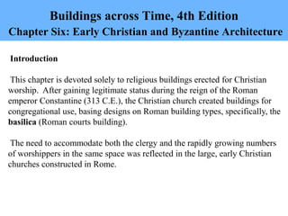 Buildings across Time, 4th Edition
Chapter Six: Early Christian and Byzantine Architecture
Introduction
This chapter is devoted solely to religious buildings erected for Christian
worship. After gaining legitimate status during the reign of the Roman
emperor Constantine (313 C.E.), the Christian church created buildings for
congregational use, basing designs on Roman building types, specifically, the
basilica (Roman courts building).
The need to accommodate both the clergy and the rapidly growing numbers
of worshippers in the same space was reflected in the large, early Christian
churches constructed in Rome.
 