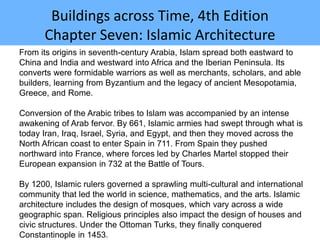 Buildings across Time, 4th Edition
Chapter Seven: Islamic Architecture
From its origins in seventh-century Arabia, Islam spread both eastward to
China and India and westward into Africa and the Iberian Peninsula. Its
converts were formidable warriors as well as merchants, scholars, and able
builders, learning from Byzantium and the legacy of ancient Mesopotamia,
Greece, and Rome.
Conversion of the Arabic tribes to Islam was accompanied by an intense
awakening of Arab fervor. By 661, Islamic armies had swept through what is
today Iran, Iraq, Israel, Syria, and Egypt, and then they moved across the
North African coast to enter Spain in 711. From Spain they pushed
northward into France, where forces led by Charles Martel stopped their
European expansion in 732 at the Battle of Tours.
By 1200, Islamic rulers governed a sprawling multi-cultural and international
community that led the world in science, mathematics, and the arts. Islamic
architecture includes the design of mosques, which vary across a wide
geographic span. Religious principles also impact the design of houses and
civic structures. Under the Ottoman Turks, they finally conquered
Constantinople in 1453.
 
