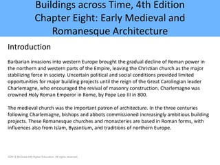 ©2014 McGraw-Hill Higher Education. All rights reserved.
Buildings across Time, 4th Edition
Chapter Eight: Early Medieval and
Romanesque Architecture
Introduction
Barbarian invasions into western Europe brought the gradual decline of Roman power in
the northern and western parts of the Empire, leaving the Christian church as the major
stabilizing force in society. Uncertain political and social conditions provided limited
opportunities for major building projects until the reign of the Great Carolingian leader
Charlemagne, who encouraged the revival of masonry construction. Charlemagne was
crowned Holy Roman Emperor in Rome, by Pope Leo III in 800.
The medieval church was the important patron of architecture. In the three centuries
following Charlemagne, bishops and abbots commissioned increasingly ambitious building
projects. These Romanesque churches and monasteries are based in Roman forms, with
influences also from Islam, Byzantium, and traditions of northern Europe.
 