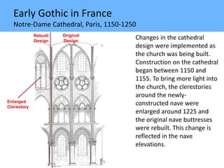 Early Gothic in France
Notre-Dame Cathedral, Paris, 1150-1250
Changes in the cathedral
design were implemented as
the church was being built.
Construction on the cathedral
began between 1150 and
1155. To bring more light into
the church, the clerestories
around the newly-
constructed nave were
enlarged around 1225 and
the original nave buttresses
were rebuilt. This change is
reflected in the nave
elevations.
Enlarged
Clerestory
Rebuilt
Design
Original
Design
 