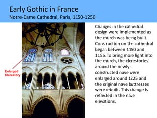 Early Gothic in France
Notre-Dame Cathedral, Paris, 1150-1250
Changes in the cathedral
design were implemented as
the church was being built.
Construction on the cathedral
began between 1150 and
1155. To bring more light into
the church, the clerestories
around the newly-
constructed nave were
enlarged around 1225 and
the original nave buttresses
were rebuilt. This change is
reflected in the nave
elevations.
Enlarged
Clerestory
 