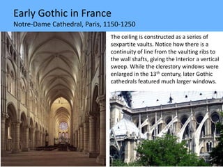 Early Gothic in France
Notre-Dame Cathedral, Paris, 1150-1250
The ceiling is constructed as a series of
sexpartite vaults. Notice how there is a
continuity of line from the vaulting ribs to
the wall shafts, giving the interior a vertical
sweep. While the clerestory windows were
enlarged in the 13th century, later Gothic
cathedrals featured much larger windows.
 