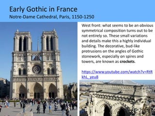 Early Gothic in France
Notre-Dame Cathedral, Paris, 1150-1250
West front: what seems to be an obvious
symmetrical composition turns out to be
not entirely so. These small variations
and details make this a highly individual
building. The decorative, bud-like
protrusions on the angles of Gothic
stonework, especially on spires and
towers, are known as crockets.
https://www.youtube.com/watch?v=RtR
khL_yeu8
 