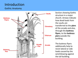 Introduction
Gothic Anatomy
Section showing Gothic
structure in a major
church. Arrows indicate
how dead loads from
the vaults are
transferred to the piers
of the arcade and also,
through the buttress
flyers, to the buttress
piers outside the
building.
The buttress flyers
additionally help to
resist lateral or side
loads caused by the
wind blowing against
the tall building.
Buttress
Pier
Buttress
Flyers
Arcade
Pier
Clerestory
Triforium
Arcade
Vaults
 