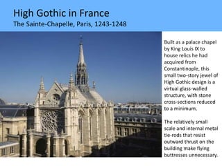 High Gothic in France
The Sainte-Chapelle, Paris, 1243-1248
Built as a palace chapel
by King Louis IX to
house relics he had
acquired from
Constantinople, this
small two-story jewel of
High Gothic design is a
virtual glass-walled
structure, with stone
cross-sections reduced
to a minimum.
The relatively small
scale and internal metal
tie-rods that resist
outward thrust on the
building make flying
buttresses unnecessary.
 