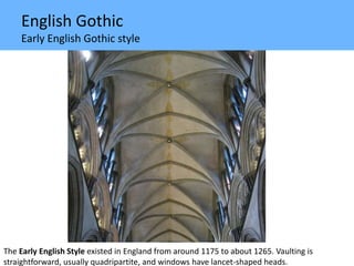 English Gothic
Early English Gothic style
The Early English Style existed in England from around 1175 to about 1265. Vaulting is
straightforward, usually quadripartite, and windows have lancet-shaped heads.
 