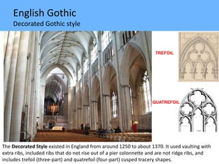 English Gothic
Decorated Gothic style
The Decorated Style existed in England from around 1250 to about 1370. It used vaulting with
extra ribs, included ribs that do not rise out of a pier colonnette and are not ridge ribs, and
includes trefoil (three-part) and quatrefoil (four-part) cusped tracery shapes.
TREFOIL
QUATREFOIL
 