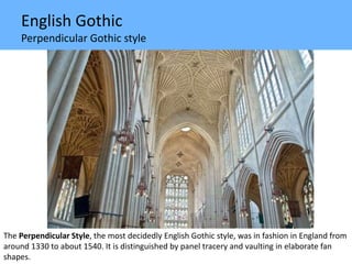 English Gothic
Perpendicular Gothic style
The Perpendicular Style, the most decidedly English Gothic style, was in fashion in England from
around 1330 to about 1540. It is distinguished by panel tracery and vaulting in elaborate fan
shapes.
 