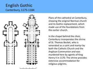 English Gothic
Canterbury, 1175-1184
Plans of the cathedral at Canterbury,
showing the original Norman church
and its Gothic replacement, which
made use of the foundations from
the earlier church.
In the chapel behind the choir,
Canterbury incorporates the shrine
of St. Thomas Becket, who is
venerated as a saint and martyr by
both the Catholic Church and the
Anglican Communion and was
murdered here by agents of King
Henry II in 1170. The shrine provides
extensive accommodation for
religious pilgrims.
 