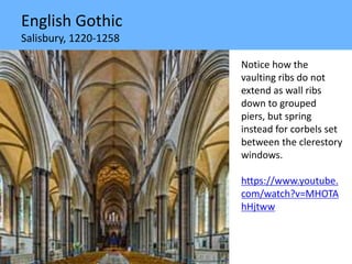 English Gothic
Salisbury, 1220-1258
Notice how the
vaulting ribs do not
extend as wall ribs
down to grouped
piers, but spring
instead for corbels set
between the clerestory
windows.
https://www.youtube.
com/watch?v=MHOTA
hHjtww
 