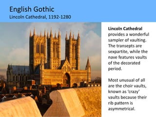 English Gothic
Lincoln Cathedral, 1192-1280
Lincoln Cathedral
provides a wonderful
sampler of vaulting.
The transepts are
sexpartite, while the
nave features vaults
of the decorated
period.
Most unusual of all
are the choir vaults,
known as ‘crazy’
vaults because their
rib pattern is
asymmetrical.
 