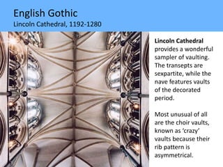 English Gothic
Lincoln Cathedral, 1192-1280
Lincoln Cathedral
provides a wonderful
sampler of vaulting.
The transepts are
sexpartite, while the
nave features vaults
of the decorated
period.
Most unusual of all
are the choir vaults,
known as ‘crazy’
vaults because their
rib pattern is
asymmetrical.
 