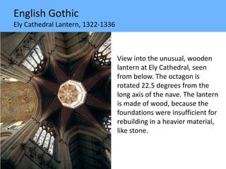 English Gothic
Ely Cathedral Lantern, 1322-1336
View into the unusual, wooden
lantern at Ely Cathedral, seen
from below. The octagon is
rotated 22.5 degrees from the
long axis of the nave. The lantern
is made of wood, because the
foundations were insufficient for
rebuilding in a heavier material,
like stone.
 