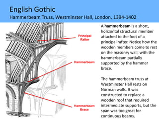 English Gothic
Hammerbeam Truss, Westminster Hall, London, 1394-1402
A hammerbeam is a short,
horizontal structural member
attached to the foot of a
principal rafter. Notice how the
wooden members come to rest
on the masonry wall, with the
hammerbeam partially
supported by the hammer
brace.
The hammerbeam truss at
Westminster Hall rests on
Norman walls. It was
constructed to replace a
wooden roof that required
intermediate supports, but the
span was too great for
continuous beams.
Principal
Rafter
Hammerbeam
Hammerbeam
Brace
 