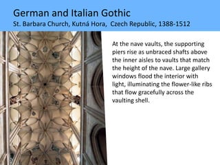 German and Italian Gothic
St. Barbara Church, Kutná Hora, Czech Republic, 1388-1512
At the nave vaults, the supporting
piers rise as unbraced shafts above
the inner aisles to vaults that match
the height of the nave. Large gallery
windows flood the interior with
light, illuminating the flower-like ribs
that flow gracefully across the
vaulting shell.
 