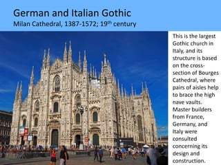 German and Italian Gothic
Milan Cathedral, 1387-1572; 19th century
This is the largest
Gothic church in
Italy, and its
structure is based
on the cross-
section of Bourges
Cathedral, where
pairs of aisles help
to brace the high
nave vaults.
Master builders
from France,
Germany, and
Italy were
consulted
concerning its
design and
construction.
 