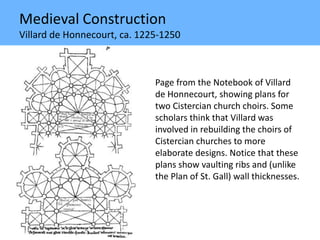 Medieval Construction
Villard de Honnecourt, ca. 1225-1250
Page from the Notebook of Villard
de Honnecourt, showing plans for
two Cistercian church choirs. Some
scholars think that Villard was
involved in rebuilding the choirs of
Cistercian churches to more
elaborate designs. Notice that these
plans show vaulting ribs and (unlike
the Plan of St. Gall) wall thicknesses.
 