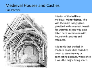 Medieval Houses and Castles
Hall Interior
Interior of the hall in a
medieval manor house. This
was the main living space,
provided with a central hearth
for warmth. Meals would be
taken here in common with
household servants and
retainers.
It is ironic that the hall in
modern houses has dwindled
down to an entryway or
connecting passage, when once
it was the major living space.
 