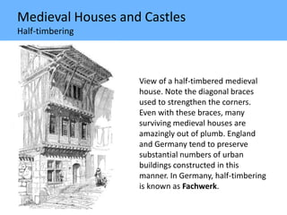 Medieval Houses and Castles
Half-timbering
View of a half-timbered medieval
house. Note the diagonal braces
used to strengthen the corners.
Even with these braces, many
surviving medieval houses are
amazingly out of plumb. England
and Germany tend to preserve
substantial numbers of urban
buildings constructed in this
manner. In Germany, half-timbering
is known as Fachwerk.
 
